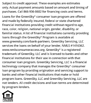 *Subject to credit approval. These examples are estimates only. Actual payment amounts based on amount and timing of purchases. Call 866-936-0602 for financing costs and terms. Loans for the GreenSky® consumer loan program are provided by Synovus Bank, Member FDIC, NMLS #408043, without regard to age, race, color, religion, national origin, gender, disability, or familial status. GreenSky Servicing, LLC services the loans on behalf of your lender, NMLS #1416362. www.nmlsconsumeraccess.org. GreenSky® is a registered trademark of GreenSky, LLC and is licensed to banks and other financial institutions for their use in connection with that consumer loan program. GreenSky Servicing, LLC is a financial technology company that manages the GreenSky® consumer loan program by providing origination and servicing support to banks and other financial institutions that make or hold program loans. GreenSky, LLC and GreenSky Servicing, LLC are not lenders. All credit decisions and loan terms are determined by program lenders.